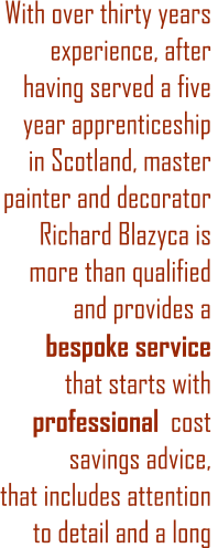 With over thirty years experience, after having served a five year apprenticeship in Scotland, master painter and decorator Richard Blazyca is more than qualified  and provides a  bespoke service    that starts with professional  cost savings advice, that includes attention to detail and a long