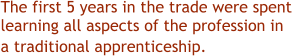 The first 5 years in the trade were spent learning all aspects of the profession in a traditional apprenticeship.