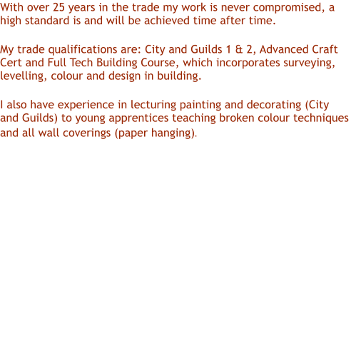 With over 25 years in the trade my work is never compromised, a high standard is and will be achieved time after time.  My trade qualifications are: City and Guilds 1 & 2, Advanced Craft Cert and Full Tech Building Course, which incorporates surveying, levelling, colour and design in building. I also have experience in lecturing painting and decorating (City and Guilds) to young apprentices teaching broken colour techniques and all wall coverings (paper hanging).